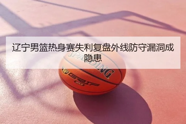辽宁男篮热身赛失利复盘外线防守漏洞成隐患