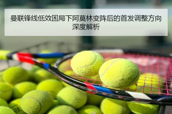 曼联锋线低效困局下阿莫林变阵后的首发调整方向深度解析
