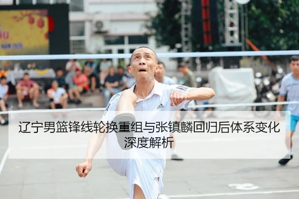 辽宁男篮锋线轮换重组与张镇麟回归后体系变化深度解析